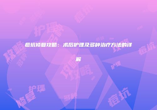 痘坑修复攻略：术后护理及多种治疗方法的详解