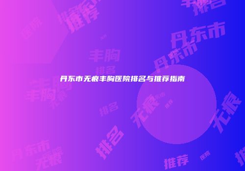 丹东市无痕丰胸医院排名与推荐指南
