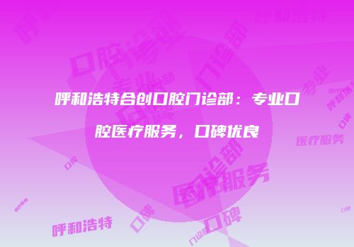 呼和浩特合创口腔门诊部：专业口腔医疗服务，口碑优良