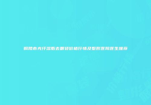 铜陵市光纤溶脂去眼袋价格行情及整形医院医生推荐