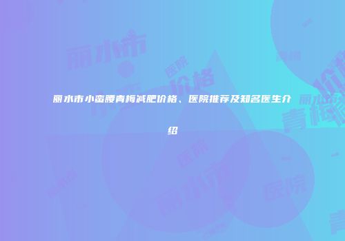 丽水市小蛮腰青梅减肥价格、医院推荐及知名医生介绍