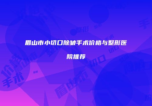 眉山市小切口除皱手术价格与整形医院推荐