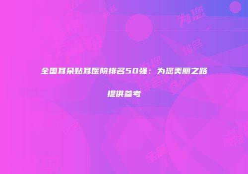 全国耳朵贴耳医院排名50强：为您美丽之路提供参考