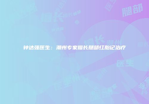 钟达强医生：潮州专家擅长腿部红胎记治疗