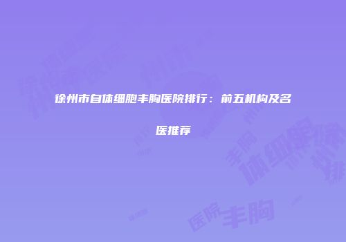 徐州市自体细胞丰胸医院排行：前五机构及名医推荐
