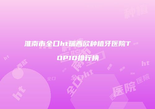 淮南市全口ht瑞西欧种植牙医院TOP10排行榜