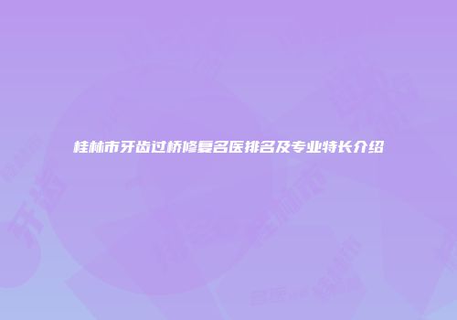 桂林市牙齿过桥修复名医排名及专业特长介绍