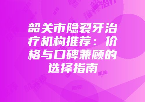 韶关市隐裂牙治疗机构推荐：价格与口碑兼顾的选择指南