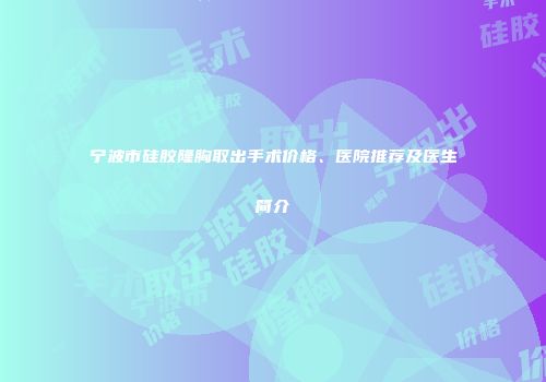 宁波市硅胶隆胸取出手术价格、医院推荐及医生简介