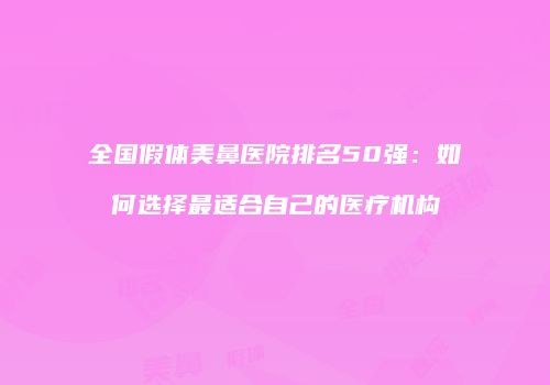 全国假体美鼻医院排名50强：如何选择最适合自己的医疗机构