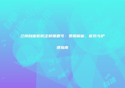 兰州自体脂肪注射隆眉弓：费用解析、优势与护理指南
