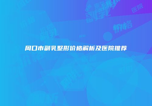 周口市副乳整形价格解析及医院推荐