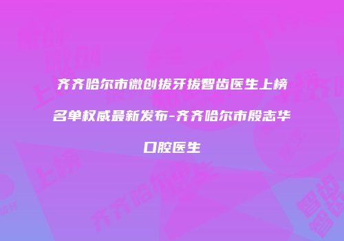 齐齐哈尔市微创拔牙拔智齿医生上榜名单权威最新发布-齐齐哈尔市殷志华口腔医生