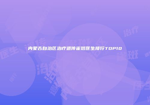 内蒙古自治区治疗遗传雀斑医生排行TOP10