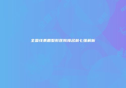 全国线条眉整形医院排名前七强解析