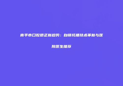 南平市口腔矫正新趋势：自锁托槽技术革新与医院医生推荐