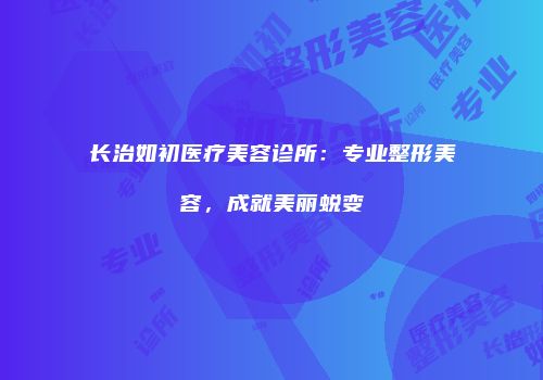 长治如初医疗美容诊所：专业整形美容，成就美丽蜕变