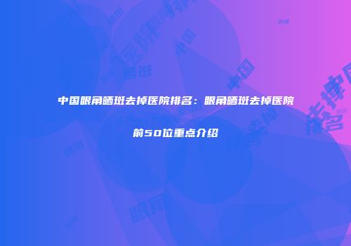 中国眼角晒斑去掉医院排名：眼角晒斑去掉医院前50位重点介绍