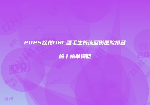 2025徐州DHC睫毛生长液整形医院排名前十榜单揭晓