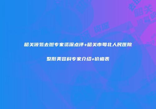 韶关液氮去斑专家资深点评+韶关市粤北人民医院整形美容科专家介绍+价格表