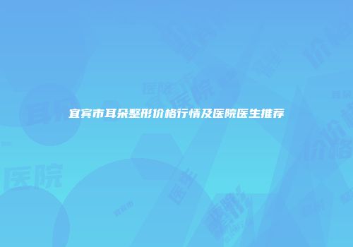 宜宾市耳朵整形价格行情及医院医生推荐