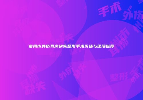 宿州市外伤耳廓缺失整形手术价格与医院推荐