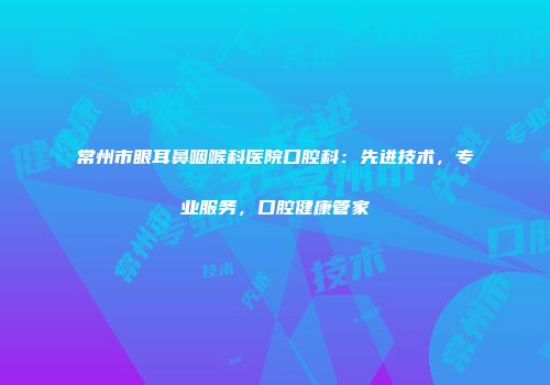 常州市眼耳鼻咽喉科医院口腔科：先进技术，专业服务，口腔健康管家