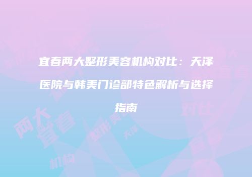 宜春两大整形美容机构对比：天泽医院与韩美门诊部特色解析与选择指南