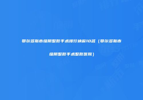 鄂尔多斯市缩阴整形手术排行榜前10名（鄂尔多斯市缩阴整形手术整形医院）