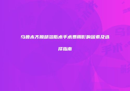 乌鲁木齐腹部溶脂术手术费用影响因素及选择指南