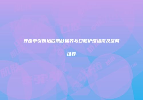 牙齿牵引矫治后肌肤保养与口腔护理指南及医院推荐