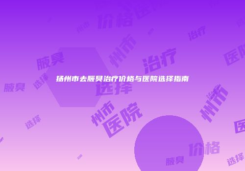 扬州市去腋臭治疗价格与医院选择指南