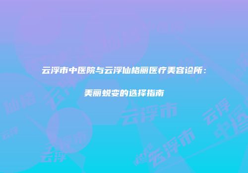 云浮市中医院与云浮仙格丽医疗美容诊所：美丽蜕变的选择指南