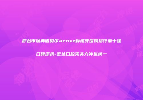 邢台市瑞典诺贝尔Active种植牙医院排行前十强口碑深扒-宏达口腔凭实力冲进榜一