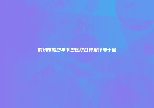 荆州市脂肪丰下巴医院口碑排行前十名