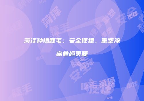 菏泽种植睫毛：安全便捷，重塑浓密卷翘美睫