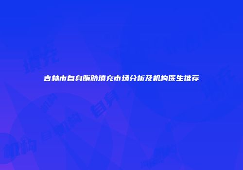 吉林市自身脂肪填充市场分析及机构医生推荐