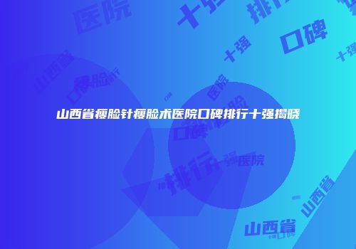 山西省瘦脸针瘦脸术医院口碑排行十强揭晓