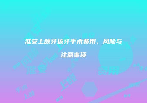 淮安上颌牙拔牙手术费用、风险与注意事项