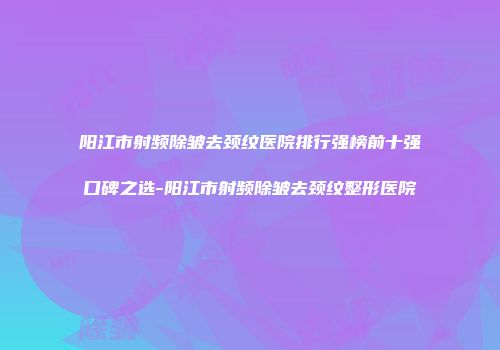 阳江市射频除皱去颈纹医院排行强榜前十强口碑之选-阳江市射频除皱去颈纹整形医院