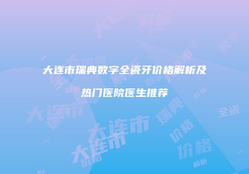 大连市瑞典数字全瓷牙价格解析及热门医院医生推荐