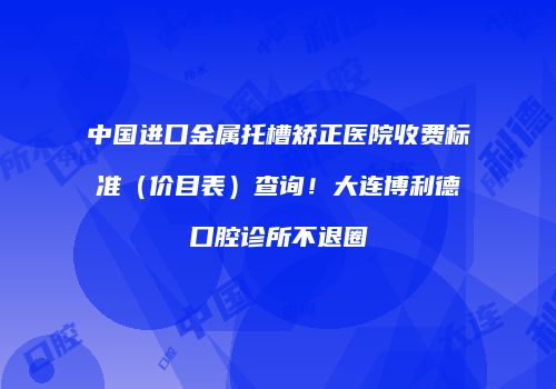 中国进口金属托槽矫正医院收费标准（价目表）查询！大连博利德口腔诊所不退圈