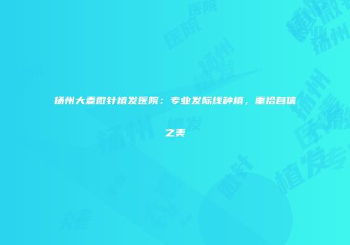 扬州大麦微针植发医院：专业发际线种植，重拾自信之美