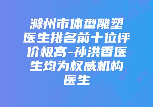 滁州市体型雕塑医生排名前十位评价极高-孙洪香医生均为权威机构医生