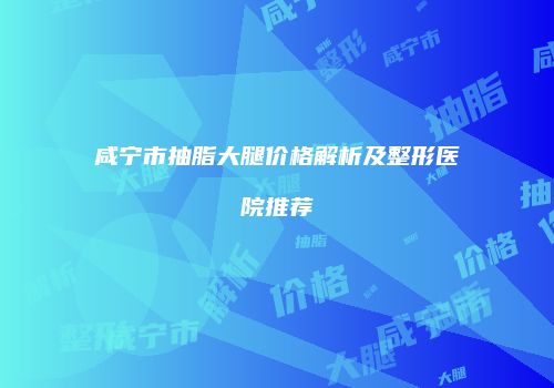 咸宁市抽脂大腿价格解析及整形医院推荐