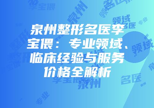 泉州整形名医李宝偎：专业领域、临床经验与服务价格全解析