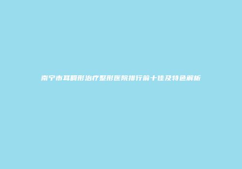 南宁市耳畸形治疗整形医院排行前十佳及特色解析