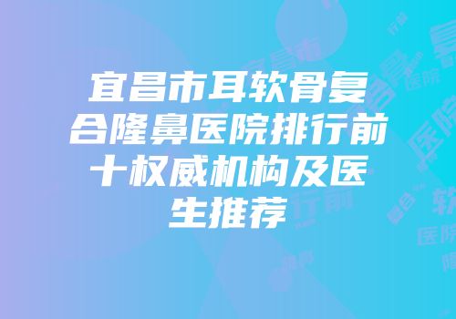 宜昌市耳软骨复合隆鼻医院排行前十权威机构及医生推荐