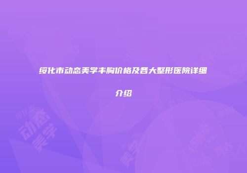 绥化市动态美学丰胸价格及各大整形医院详细介绍