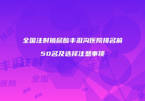 全国注射玻尿酸丰泪沟医院排名前50名及选择注意事项